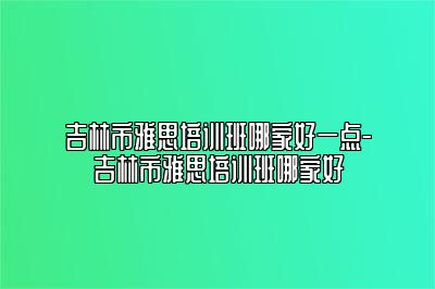 吉林市雅思培训班哪家好一点-吉林市雅思培训班哪家好