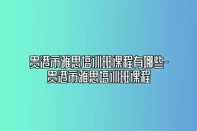 贵港市雅思培训班课程有哪些-贵港市雅思培训班课程