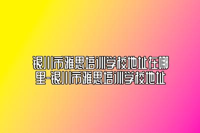 银川市雅思培训学校地址在哪里-银川市雅思培训学校地址