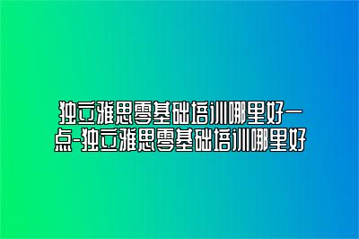 独立雅思零基础培训哪里好一点-独立雅思零基础培训哪里好