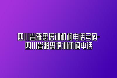 四川省雅思培训机构电话号码-四川省雅思培训机构电话