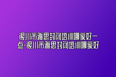 银川市雅思封闭培训哪家好一点-银川市雅思封闭培训哪家好