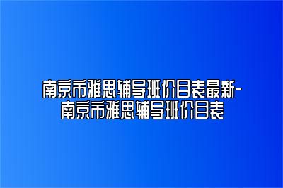 南京市雅思辅导班价目表最新-南京市雅思辅导班价目表