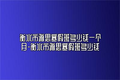 衡水市雅思寒假班多少钱一个月-衡水市雅思寒假班多少钱