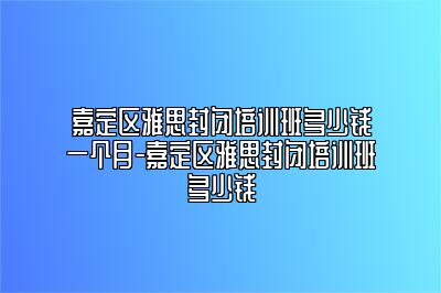 嘉定区雅思封闭培训班多少钱一个月-嘉定区雅思封闭培训班多少钱