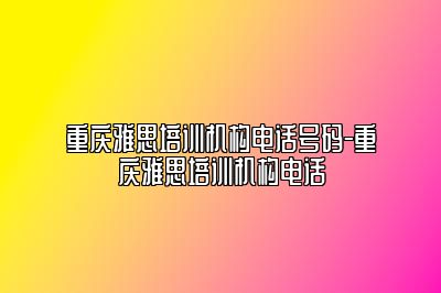 重庆雅思培训机构电话号码-重庆雅思培训机构电话
