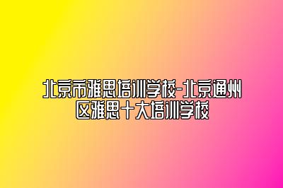 北京市雅思培训学校-北京通州区雅思十大培训学校