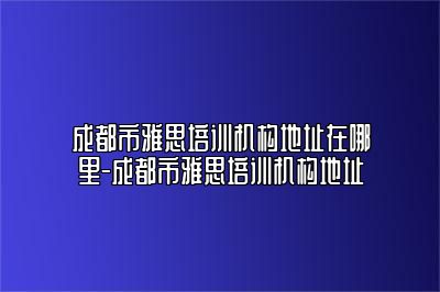 成都市雅思培训机构地址在哪里-成都市雅思培训机构地址