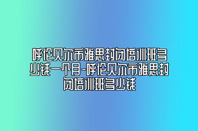 呼伦贝尔市雅思封闭培训班多少钱一个月-呼伦贝尔市雅思封闭培训班多少钱
