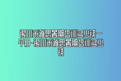 银川市雅思暑期培训多少钱一个月-银川市雅思暑期培训多少钱