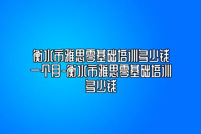 衡水市雅思零基础培训多少钱一个月-衡水市雅思零基础培训多少钱