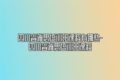 四川省雅思培训班课程有哪些-四川省雅思培训班课程
