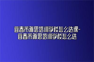宜春市雅思培训学校怎么选课-宜春市雅思培训学校怎么选