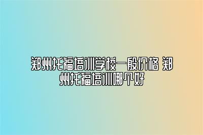 郑州托福培训学校一般价格 郑州托福培训哪个好