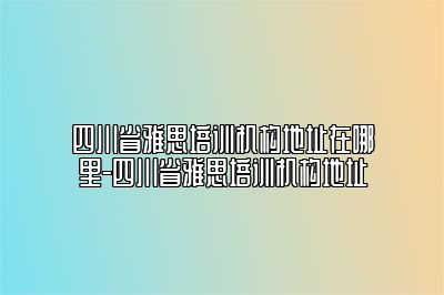 四川省雅思培训机构地址在哪里-四川省雅思培训机构地址