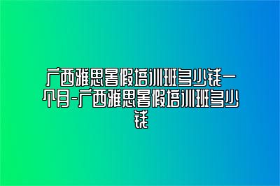 广西雅思暑假培训班多少钱一个月-广西雅思暑假培训班多少钱