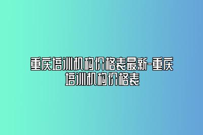 重庆培训机构价格表最新-重庆培训机构价格表