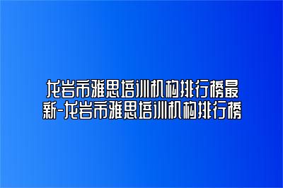 龙岩市雅思培训机构排行榜最新-龙岩市雅思培训机构排行榜