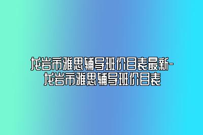 龙岩市雅思辅导班价目表最新-龙岩市雅思辅导班价目表