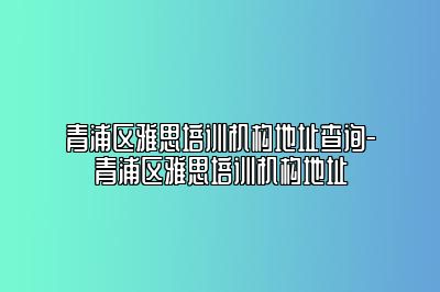 青浦区雅思培训机构地址查询-青浦区雅思培训机构地址