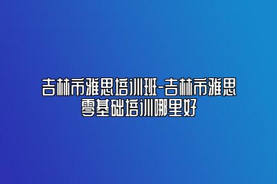 吉林市雅思培训班-吉林市雅思零基础培训哪里好