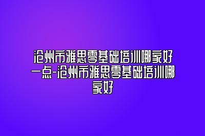 沧州市雅思零基础培训哪家好一点-沧州市雅思零基础培训哪家好