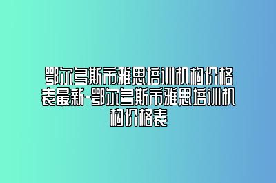 鄂尔多斯市雅思培训机构价格表最新-鄂尔多斯市雅思培训机构价格表