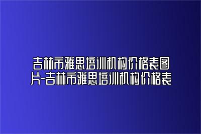 吉林市雅思培训机构价格表图片-吉林市雅思培训机构价格表