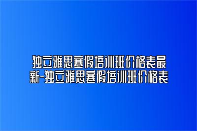 独立雅思寒假培训班价格表最新-独立雅思寒假培训班价格表
