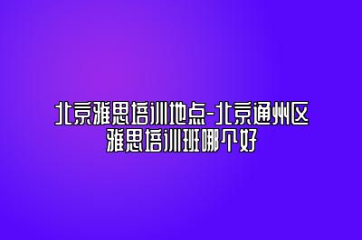北京雅思培训地点-北京通州区雅思培训班哪个好