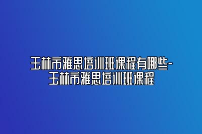 玉林市雅思培训班课程有哪些-玉林市雅思培训班课程