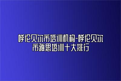 呼伦贝尔市培训机构-呼伦贝尔市雅思培训十大排行