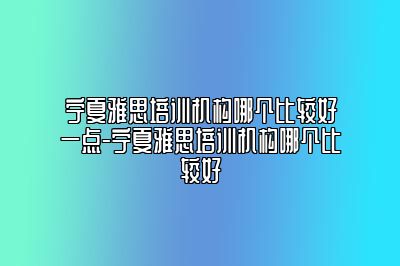 宁夏雅思培训机构哪个比较好一点-宁夏雅思培训机构哪个比较好