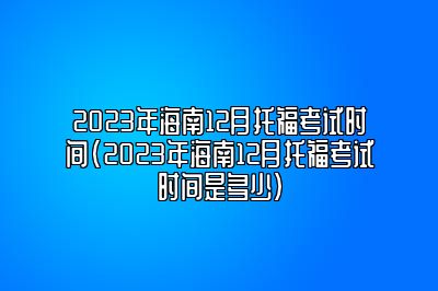 2023年海南12月托福考试时间(2023年海南12月托福考试时间是多少)