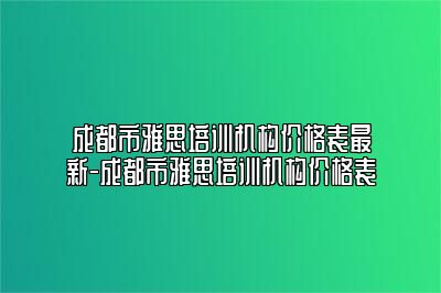 成都市雅思培训机构价格表最新-成都市雅思培训机构价格表