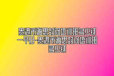 贵港市雅思封闭培训班多少钱一个月-贵港市雅思封闭培训班多少钱