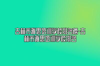 吉林市雅思培训学校排名榜-吉林市雅思培训学校排名