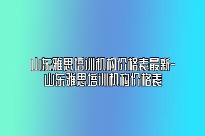 山东雅思培训机构价格表最新-山东雅思培训机构价格表