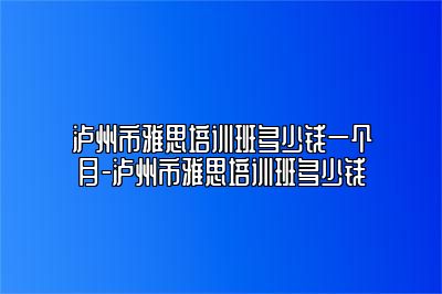 泸州市雅思培训班多少钱一个月-泸州市雅思培训班多少钱