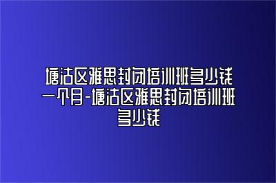 塘沽区雅思封闭培训班多少钱一个月-塘沽区雅思封闭培训班多少钱