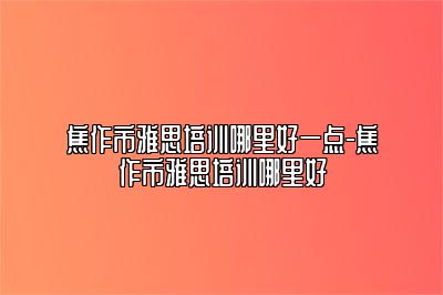 焦作市雅思培训哪里好一点-焦作市雅思培训哪里好