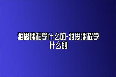 雅思课程学什么的-雅思课程学什么的