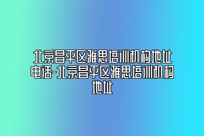 北京昌平区雅思培训机构地址电话-北京昌平区雅思培训机构地址