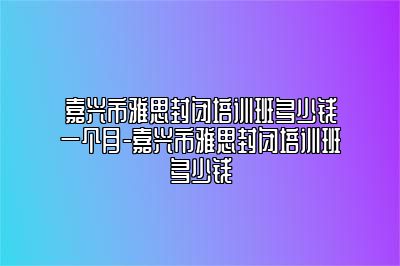 嘉兴市雅思封闭培训班多少钱一个月-嘉兴市雅思封闭培训班多少钱