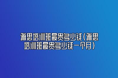 雅思培训班最贵多少钱(雅思培训班最贵多少钱一个月)