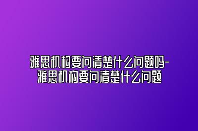 雅思机构要问清楚什么问题吗-雅思机构要问清楚什么问题