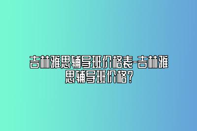 吉林雅思辅导班价格表-吉林雅思辅导班价格？