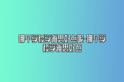 哪个学校学雅思好点呢-哪个学校学雅思好点