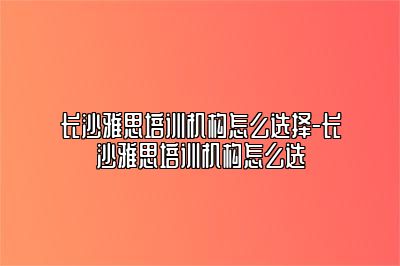 长沙雅思培训机构怎么选择-长沙雅思培训机构怎么选