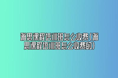 雅思课程培训班怎么收费(雅思课程培训班怎么收费的)